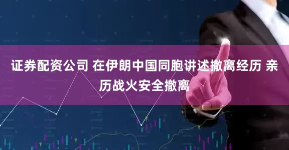 证券配资公司 在伊朗中国同胞讲述撤离经历 亲历战火安全撤离