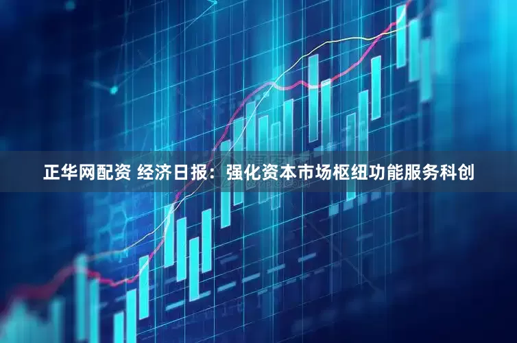 正华网配资 经济日报：强化资本市场枢纽功能服务科创