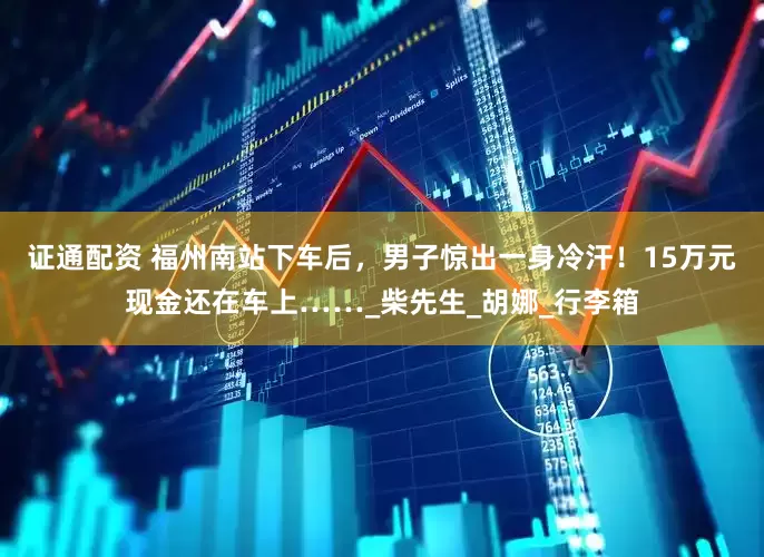 证通配资 福州南站下车后，男子惊出一身冷汗！15万元现金还在车上……_柴先生_胡娜_行李箱