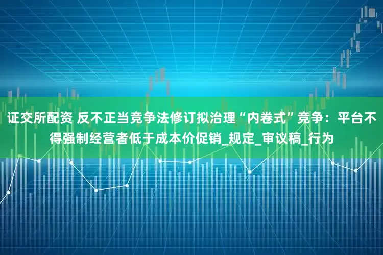 证交所配资 反不正当竞争法修订拟治理“内卷式”竞争：平台不得强制经营者低于成本价促销_规定_审议稿_行为
