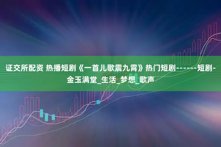 证交所配资 热播短剧《一首儿歌震九霄》热门短剧------短剧-金玉满堂_生活_梦想_歌声