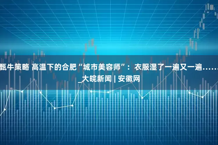 甄牛策略 高温下的合肥“城市美容师”：衣服湿了一遍又一遍……_大皖新闻 | 安徽网