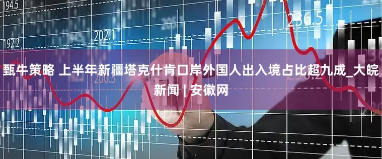 甄牛策略 上半年新疆塔克什肯口岸外国人出入境占比超九成_大皖新闻 | 安徽网