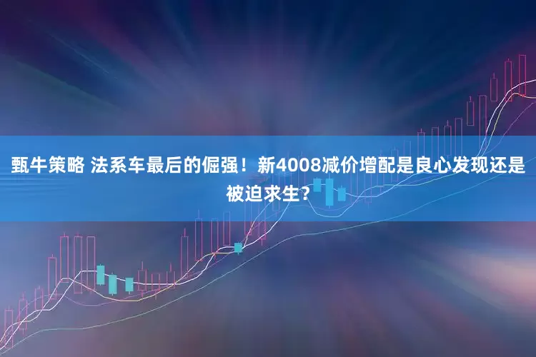 甄牛策略 法系车最后的倔强!新4008减价增配是良心发现还是被迫求生?