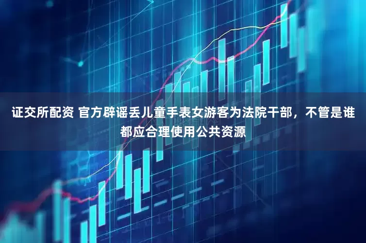 证交所配资 官方辟谣丢儿童手表女游客为法院干部，不管是谁都应合理使用公共资源
