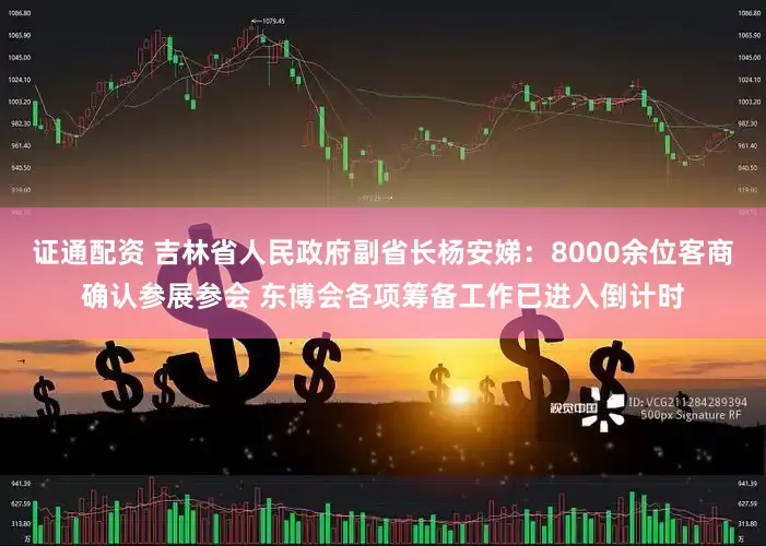 证通配资 吉林省人民政府副省长杨安娣：8000余位客商确认参展参会 东博会各项筹备工作已进入倒计时