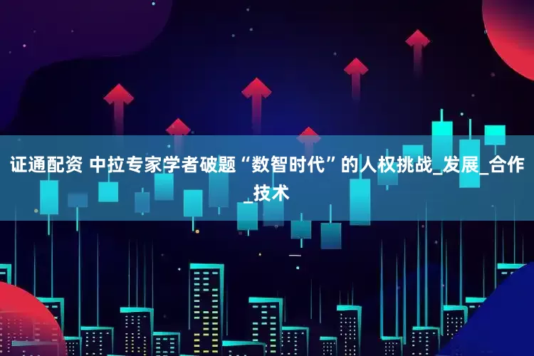 证通配资 中拉专家学者破题“数智时代”的人权挑战_发展_合作_技术