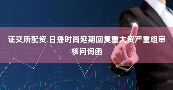 证交所配资 日播时尚延期回复重大资产重组审核问询函