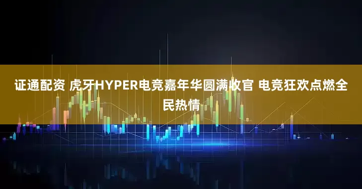 证通配资 虎牙HYPER电竞嘉年华圆满收官 电竞狂欢点燃全民热情